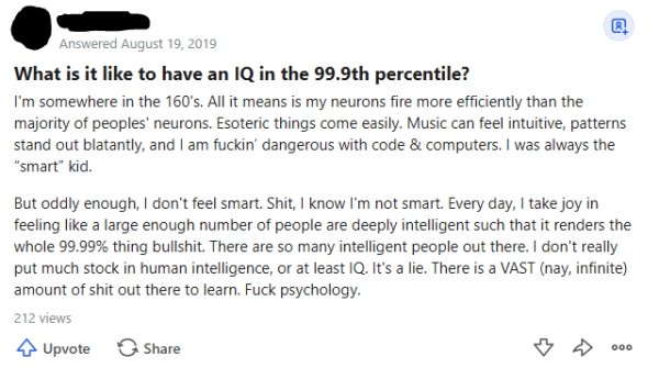 Answered What is it to have an Iq in the 99.9th percentile? I'm somewhere in the 160's. All it means is my neurons fire more efficiently than the majority of peoples' neurons. Esoteric things come easily. Music can feel intuitive, patterns stand out…