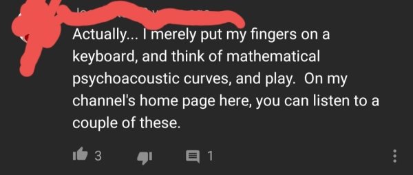 love - Actually... I merely put my fingers on a 'keyboard, and think of mathematical psychoacoustic curves, and play. On my channel's home page here, you can listen to a couple of these. it 3 E 1