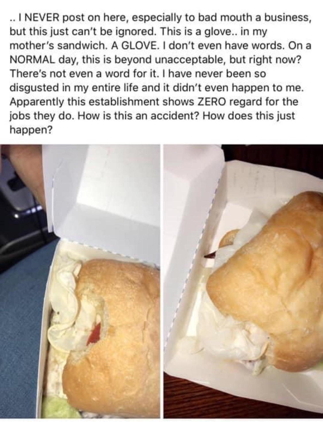 junk food - .. I Never post on here, especially to bad mouth a business, but this just can't be ignored. This is a glove.. in my mother's sandwich. A Glove. I don't even have words. On a Normal day, this is beyond unacceptable, but right now? There's not 