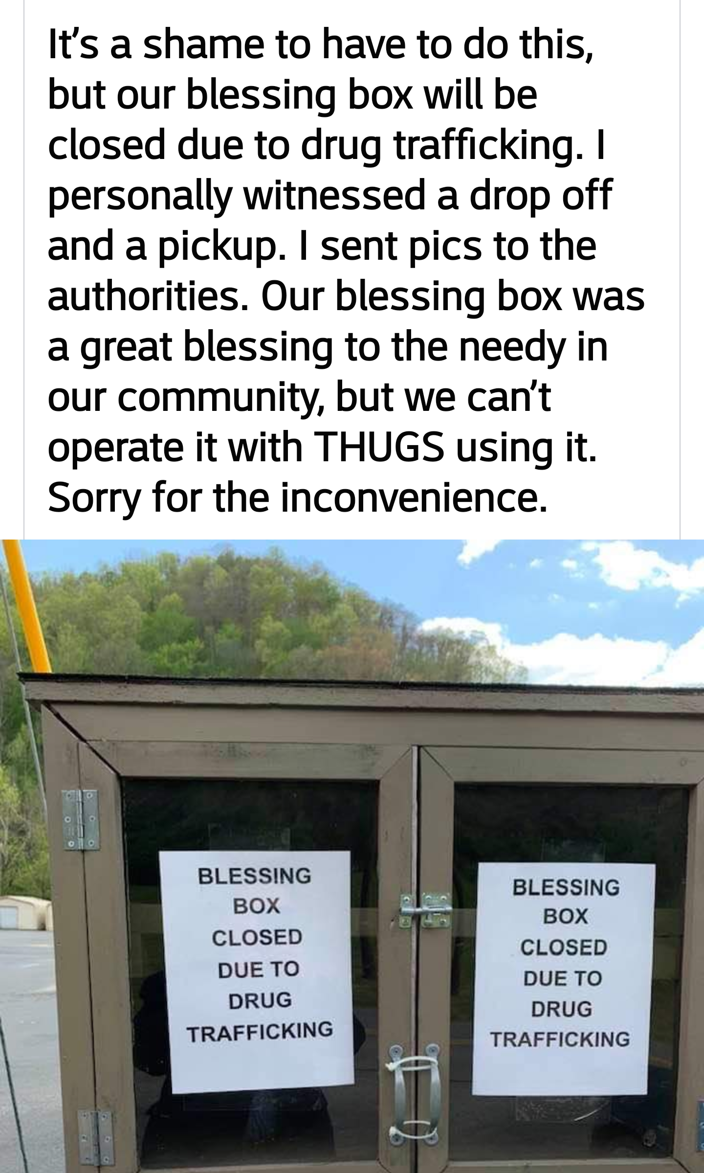 signage - It's a shame to have to do this, but our blessing box will be closed due to drug trafficking. I personally witnessed a drop off and a pickup. I sent pics to the authorities. Our blessing box was a great blessing to the needy in our community, bu
