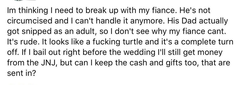 Im thinking I need to break up with my fiance. He's not circumcised and I can't handle it anymore. His Dad actually got snipped as an adult, so I don't see why my fiance cant. It's rude. It looks a fucking turtle and it's a complete turn off. If I bail ou