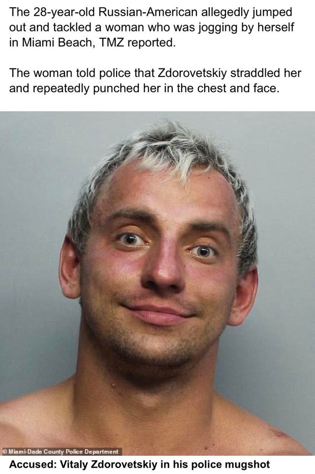 Vitaly Zdorovetskiy - The 28yearold RussianAmerican allegedly jumped out and tackled a woman who was jogging by herself in Miami Beach, Tmz reported The woman told police that Zdorovetskiy straddled her and repeatedly punched her in the chest and face. Mi