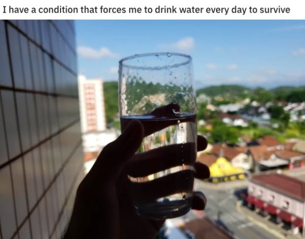 water - I have a condition that forces me to drink water every day to survive