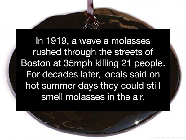 In 1919, a wave a molasses rushed through the streets of Boston at 35mph killing 21 people, For decades later, locals said on hot summer days they could still smell molasses in the air.