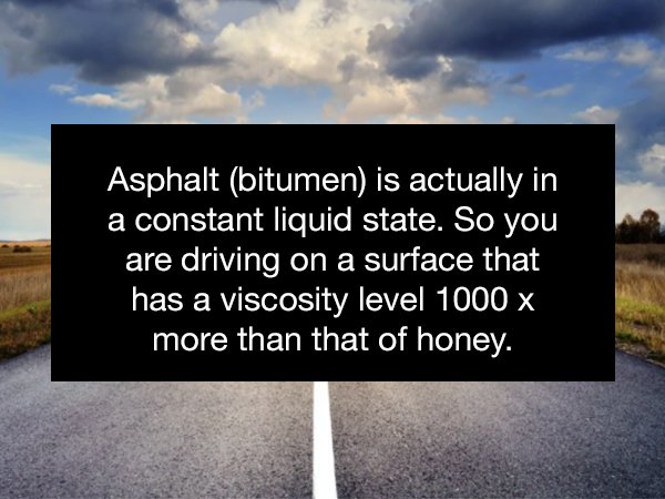 sky - Asphalt bitumen is actually in a constant liquid state. So you are driving on a surface that has a viscosity level 1000 x more than that of honey.