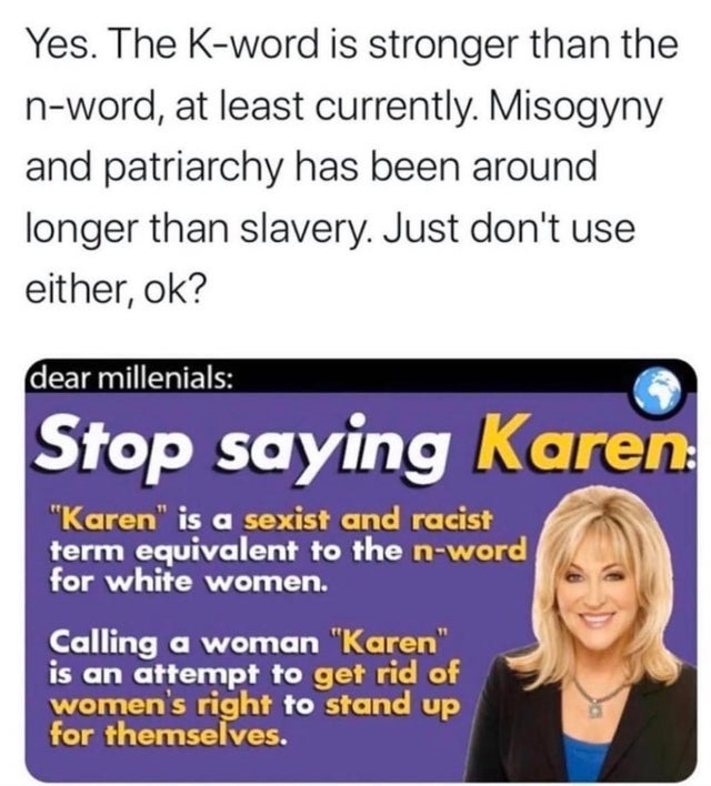 smile - Yes. The Kword is stronger than the nword, at least currently. Misogyny and patriarchy has been around longer than slavery. Just don't use either, ok? dear millenials Stop saying Karen "Karen" is a sexist and racist term equivalent to the nword fo