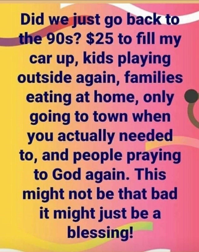 number - Did we just go back to the 90s? $25 to fill my car up, kids playing outside again, families eating at home, only going to town when you actually needed to, and people praying to God again. This might not be that bad it might just be a blessing!