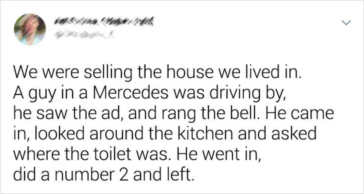 handwriting - We were selling the house we lived in. A guy in a Mercedes was driving by, he saw the ad, and rang the bell. He came in, looked around the kitchen and asked where the toilet was. He went in, did a number 2 and left.