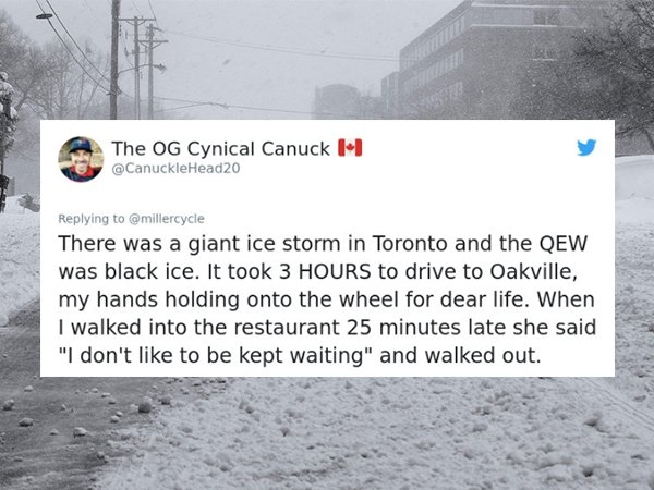 snow - The Og Cynical Canuck 1 There was a giant ice storm in Toronto and the Qew was black ice. It took 3 Hours to drive to Oakville, my hands holding onto the wheel for dear life. When I walked into the restaurant 25 minutes late she said "I don't to be