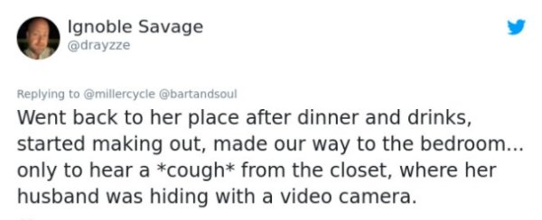 Ignoble Savage Went back to her place after dinner and drinks, started making out, made our way to the bedroom... only to hear a cough from the closet, where her husband was hiding with a video camera.