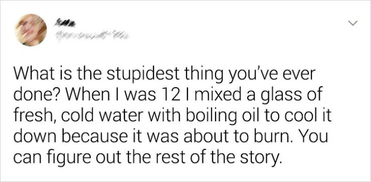 handwriting - What is the stupidest thing you've ever done? When I was 12 | mixed a glass of fresh, cold water with boiling oil to cool it down because it was about to burn. You can figure out the rest of the story.