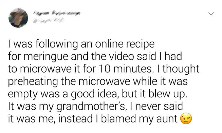 document - I was ing an online recipe for meringue and the video said I had to microwave it for 10 minutes. I thought preheating the microwave while it was empty was a good idea, but it blew up. It was my grandmother's, I never said it was me, instead I b