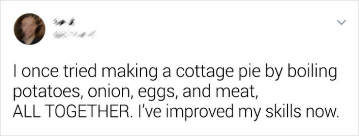 document - I once tried making a cottage pie by boiling potatoes, onion, eggs, and meat, All Together. I've improved my skills now.