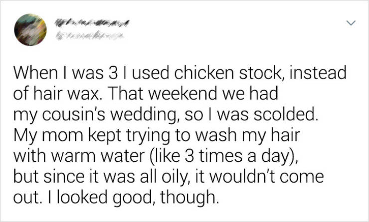 document - When I was 31 used chicken stock, instead of hair wax. That weekend we had my cousin's wedding, so I was scolded. My mom kept trying to wash my hair with warm water 3 times a day, but since it was all oily, it wouldn't come out. I looked good, 