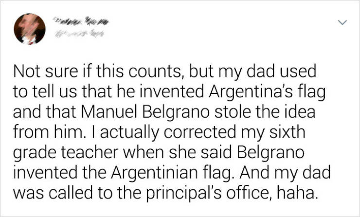 User - Not sure if this counts, but my dad used to tell us that he invented Argentina's flag and that Manuel Belgrano stole the idea from him. I actually corrected my sixth grade teacher when she said Belgrano invented the Argentinian flag. And my dad was