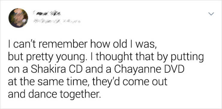 I can't remember how old I was, but pretty young. I thought that by putting on a Shakira Cd and a Chayanne Dvd at the same time, they'd come out and dance together.