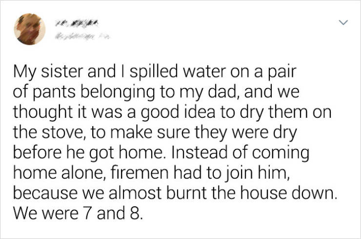 document - My sister and I spilled water on a pair of pants belonging to my dad, and we thought it was a good idea to dry them on the stove, to make sure they were dry before he got home. Instead of coming home alone, firemen had to join him, because we a