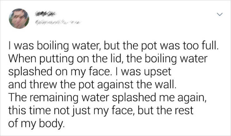 handwriting - I was boiling water, but the pot was too full. When putting on the lid, the boiling water splashed on my face. I was upset and threw the pot against the wall. The remaining water splashed me again, this time not just my face, but the rest of