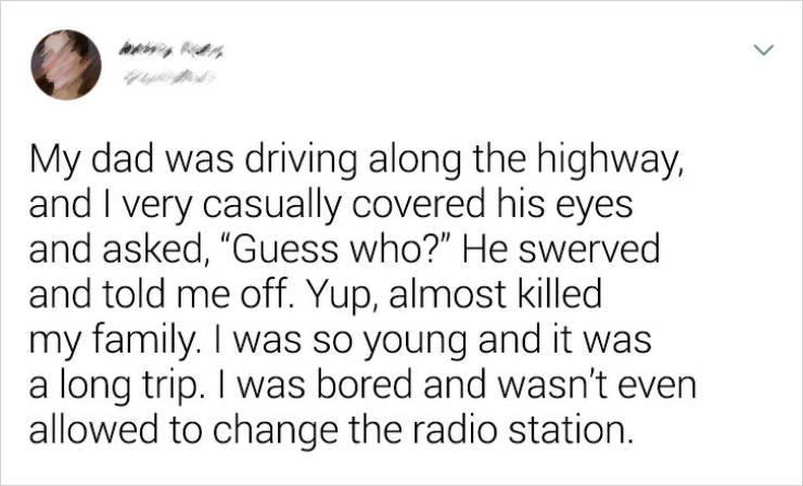 VMin - My dad was driving along the highway, and I very casually covered his eyes and asked, "Guess who?" He swerved and told me off. Yup, almost killed my family. I was so young and it was a long trip. I was bored and wasn't even allowed to change the ra