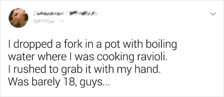 hate my birthday because nobody - I dropped a fork in a pot with boiling water where I was cooking ravioli. I rushed to grab it with my hand. Was barely 18, guys...