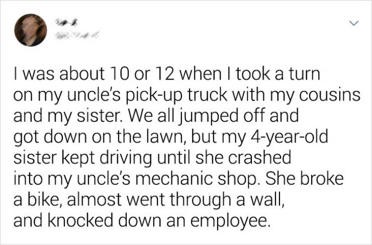 document - I was about 10 or 12 when I took a turn on my uncle's pickup truck with my cousins and my sister. We all jumped off and got down on the lawn, but my 4yearold sister kept driving until she crashed into my uncle's mechanic shop. She broke a bike,