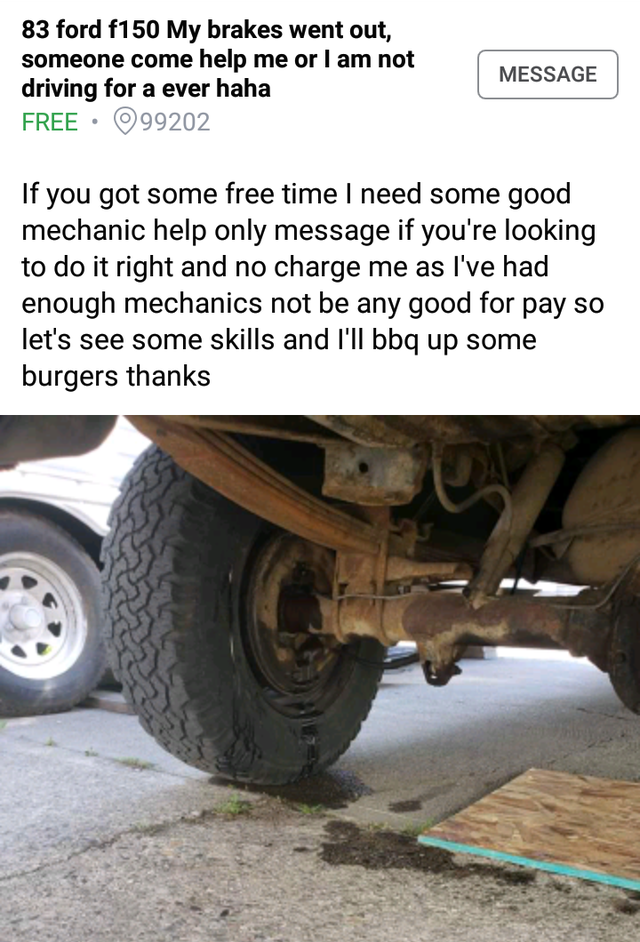 wheel - 83 ford f150 My brakes went out, someone come help me or I am not driving for a ever haha Free. 99202 Message If you got some free time I need some good mechanic help only message if you're looking to do it right and no charge me as I've had enoug
