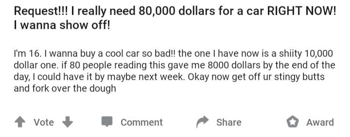 handwriting - Request!!! I really need 80,000 dollars for a car Right Now! I wanna show off! I'm 16. I wanna buy a cool car so bad!! the one I have now is a shiity 10,000 dollar one. if 80 people reading this gave me 8000 dollars by the end of the day, I 