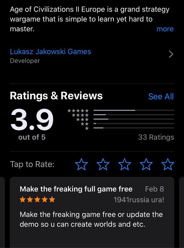 screenshot - Age of Civilizations Il Europe is a grand strategy wargame that is simple to learn yet hard to master. more Lukasz Jakowski Games Developer Ratings & Reviews See All 3.9 out of 5 33 Ratings Tap to Rate Make the freaking full game free russia 