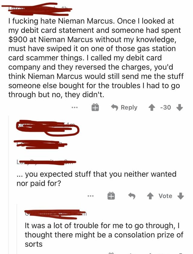 document - I fucking hate Nieman Marcus. Once I looked at my debit card statement and someone had spent $900 at Nieman Marcus without my knowledge, must have swiped it on one of those gas station card scammer things. I called my debit card company and the