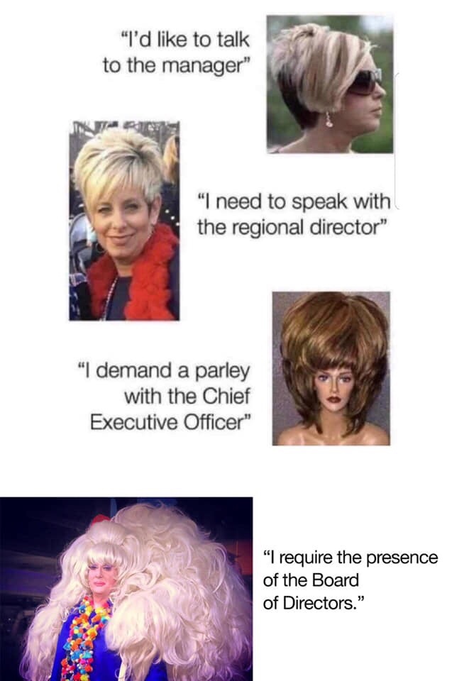 speak to the manager meme - "I'd to talk to the manager" "I need to speak with the regional director" "I demand a parley with the Chief Executive Officer" "I require the presence of the Board of Directors."