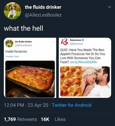 recipe - the fluids drinker what the hell V the fluids drinker Alle LesBoules Reductress Redactress made focaccia True Tot Quiz Have You Made The Bon Apptit Focaccia Yet Or Do You Live With Someone You Can Fuck? ow.lyMxrx50zlkfe 23 Apr 20. Twitter for And