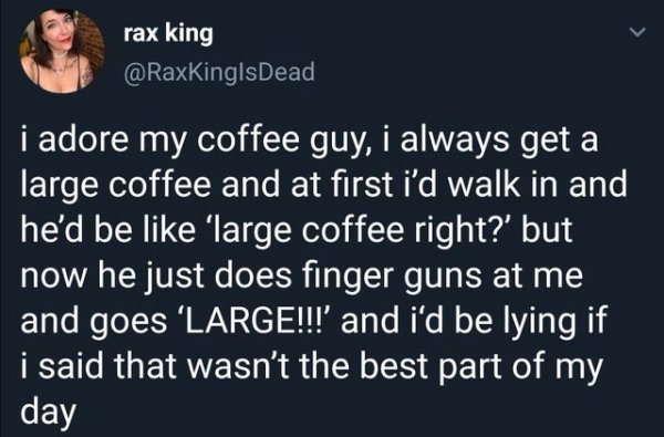 i adore my coffee guy, i always get a large coffee and at first i'd walk in and he'd be 'large coffee right?' but now he just does finger guns at me and goes 'Large!!!' and i'd be lying if i said that wasn't the best part of my day