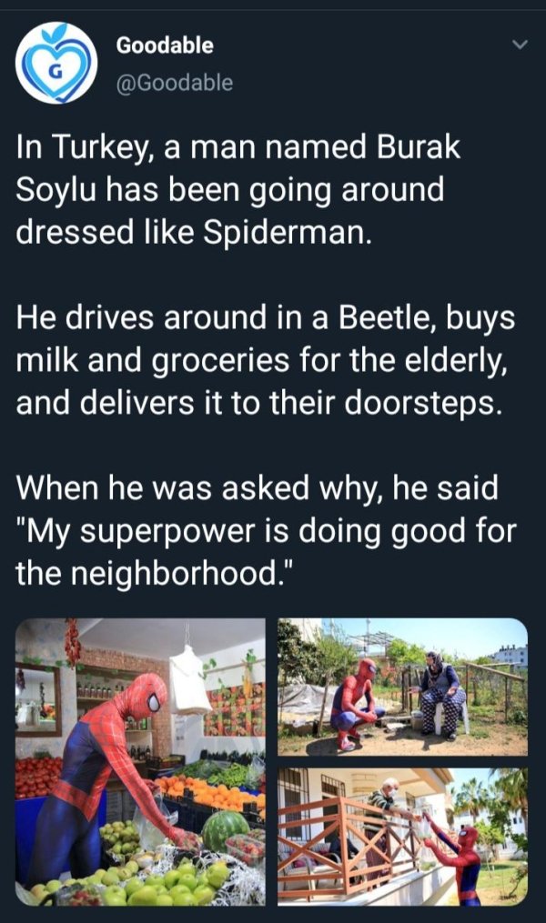In Turkey, a man named Burak Soylu has been going around dressed like Spiderman. He drives around in a Beetle, buys milk and groceries for the elderly, and delivers it to their doorsteps. When he was asked why, he said my superpower is doing good for my n