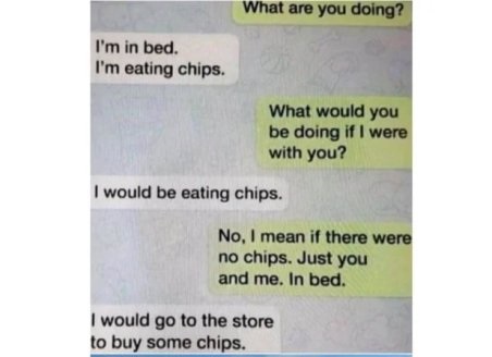 safety - What are you doing? I'm in bed. I'm eating chips. What would you be doing if I were with you? I would be eating chips. No, I mean if there were no chips. Just you and me. In bed. I would go to the store to buy some chips.