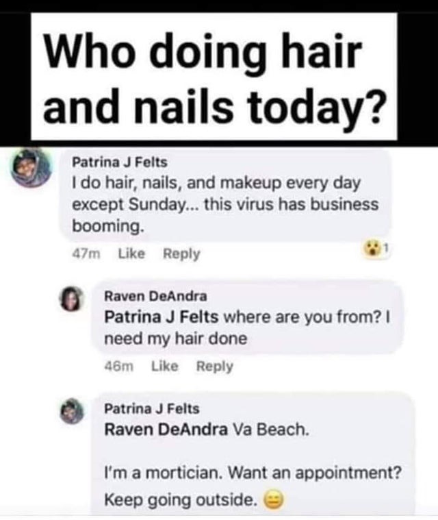 diagram - Who doing hair and nails today? Patrina J Felts I do hair, nails, and makeup every day except Sunday... this virus has business booming. 47m Raven DeAndra Patrina J Felts where are you from? I need my hair done 46m Patrina J Felts Raven DeAndra 