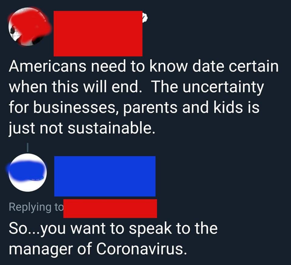 material - Americans need to know date certain when this will end. The uncertainty for businesses, parents and kids is just not sustainable. So...you want to speak to the manager of Coronavirus.