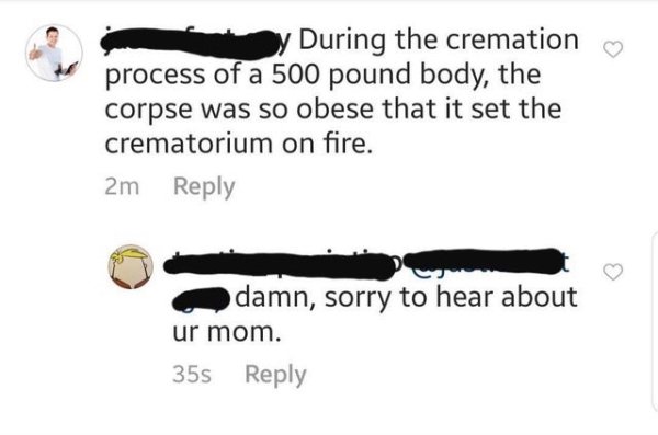 angle - y During the cremation process of a 500 pound body, the corpse was so obese that it set the crematorium on fire. 2m odamn, sorry to hear about ur mom. 35s