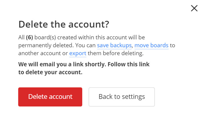 angle - Delete the account? All 6 boards created within this account will be permanently deleted. You can save backups, move boards to another account or export them before deleting. We will email you a link shortly. this link to delete your account. Dele