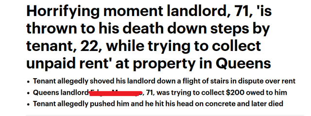 number - Horrifying moment landlord, 71, 'is thrown to his death down steps by tenant, 22, while trying to collect unpaid rent' at property in Queens Tenant allegedly shoved his landlord down a flight of stairs in dispute over rent ... landlord Queens lan