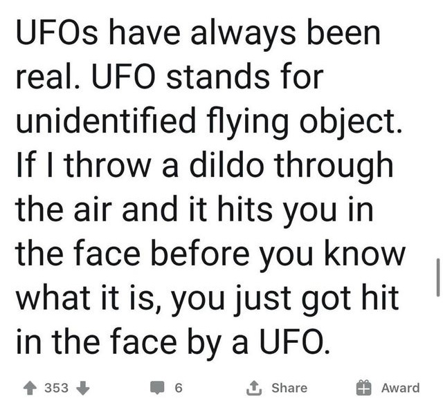 UFOs have always been real. Ufo stands for unidentified flying object. If I throw a dildo through the air and it hits you in the face before you know what it is, you just got hit in the face by a Ufo. 4 353 6 Award