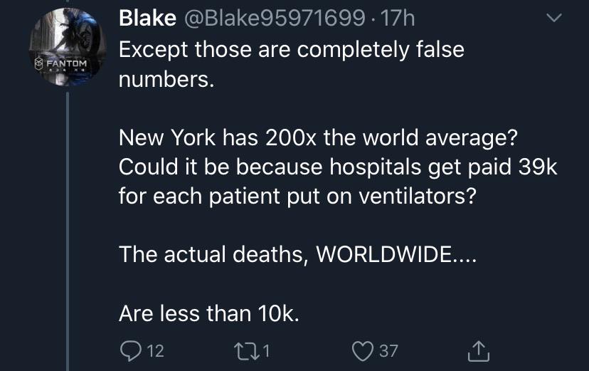 atmosphere - Blake . 17h Except those are completely false numbers. Fantom New York has 200x the world average? Could it be because hospitals get paid 39k for each patient put on ventilators? The actual deaths, Worldwide.... Are less than 10k. 0 12 221 37