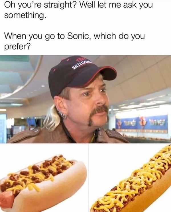 tiger king hot dog meme - Oh you're straight? Well let me ask you something. When you go to Sonic, which do you prefer? Seteyn