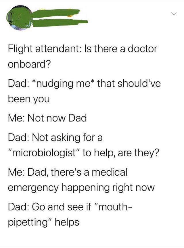 angle - Flight attendant Is there a doctor onboard? Dad nudging me that should've been you Me Not now Dad Dad Not asking for a "microbiologist" to help, are they? Me Dad, there's a medical emergency happening right now Dad Go and see if "mouth pipetting" 