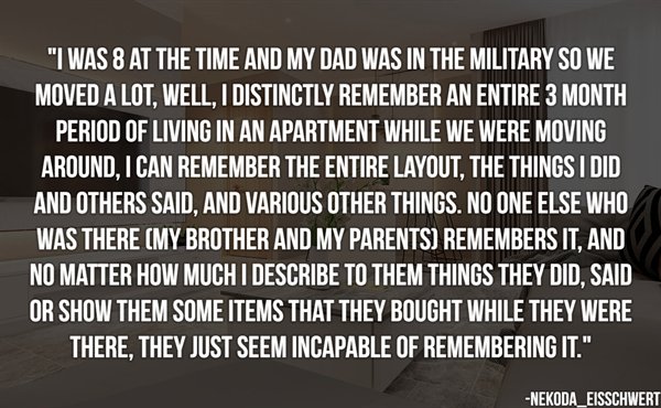 angle - "I Was 8 At The Time And My Dad Was In The Military So We Moved A Lot, Well, I Distinctly Remember An Entire 3 Month Period Of Living In An Apartment While We Were Moving Around. I Can Remember The Entire Layout. The Things I Did And Others Said, 