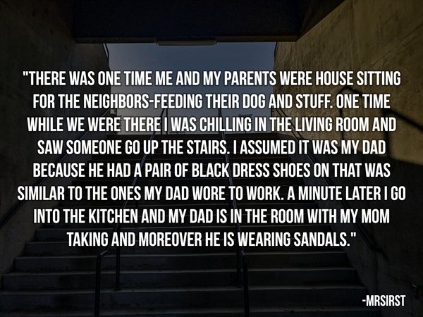 light - "There Was One Time Me And My Parents Were House Sitting For The NeighborsFeeding Their Dog And Stuff. One Time While We Were There I Was Chilling In The Living Room And Saw Someone Go Up The Stairs. I Assumed It Was My Dad Because He Had A Pair O