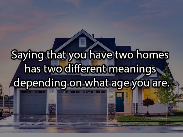 Saying that you have two homes has two different meanings depending on what age you are.