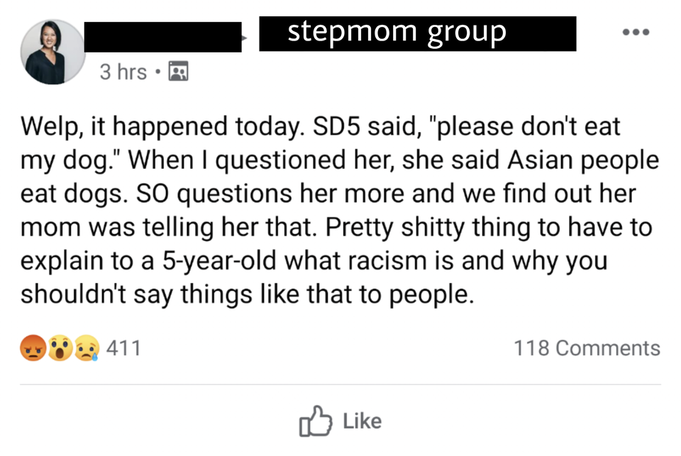 angle - stepmom group 3 hrs Welp, it happened today. SD5 said, "please don't eat my dog." When I questioned her, she said Asian people eat dogs. So questions her more and we find out her mom was telling her that. Pretty shitty thing to have to explain to 
