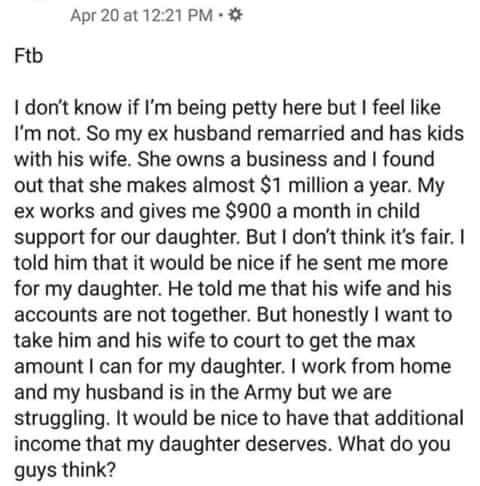 lithuanian text - Apr 20 at Ftb I don't know if I'm being petty here but I feel I'm not. So my ex husband remarried and has kids with his wife. She owns a business and I found out that she makes almost $1 million a year. My ex works and gives me $900 a mo