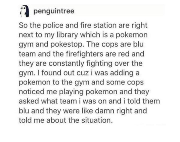 document - 12 penguintree So the police and fire station are right next to my library which is a pokemon gym and pokestop. The cops are blu team and the firefighters are red and they are constantly fighting over the gym. I found out cuz i was adding a pok
