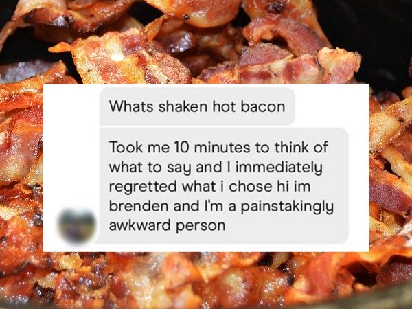 Bacon - Whats shaken hot bacon Took me 10 minutes to think of what to say and I immediately regretted what i chose hi im brenden and I'm a painstakingly awkward person